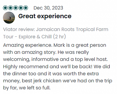 Great experience Viator review: Jamaican Roots Tropical Farm Tour - Explore & Chill (2 hr) Amazing experience. Mark is a great person with an amazing story. He was really welcoming, informative and a top level host. Highly recommend and we’ll be back! We did the dinner too and it was worth the extra money, best jerk chicken we’ve had on the trip by far, we left so full.